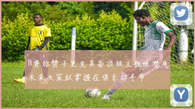 B费称赞卡里克具备顶级主教练潜质未来决策权掌握在俱乐部手中