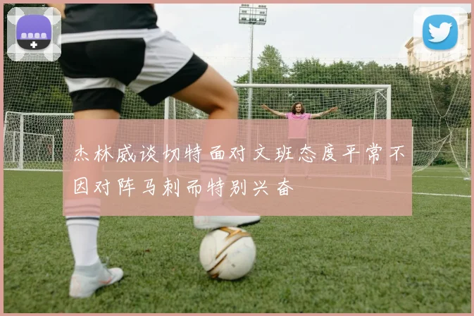 杰林威谈切特面对文班态度平常不因对阵马刺而特别兴奋