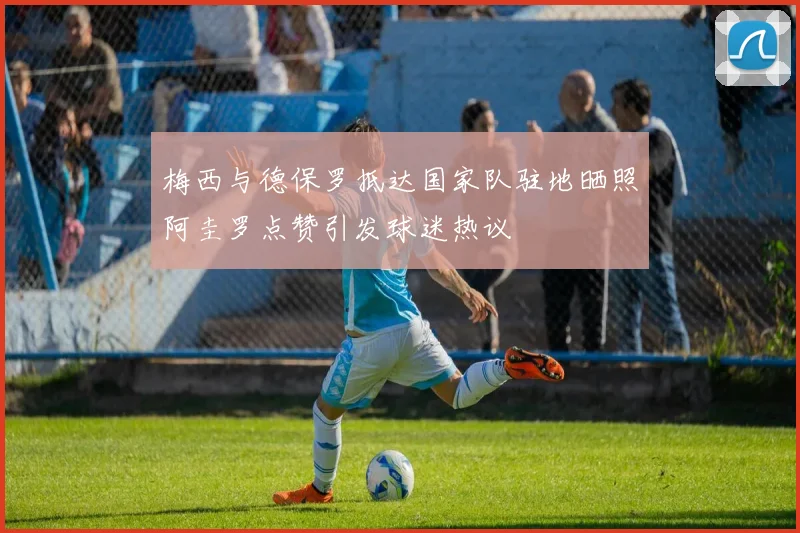 梅西与德保罗抵达国家队驻地晒照阿圭罗点赞引发球迷热议
