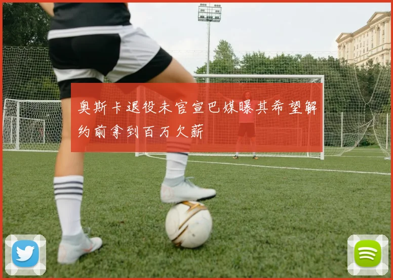 奥斯卡退役未官宣巴媒曝其希望解约前拿到百万欠薪
