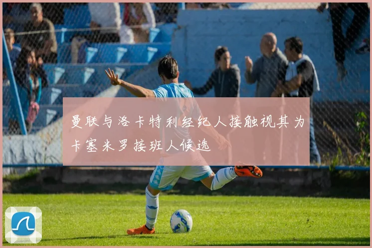 曼联与洛卡特利经纪人接触视其为卡塞米罗接班人候选