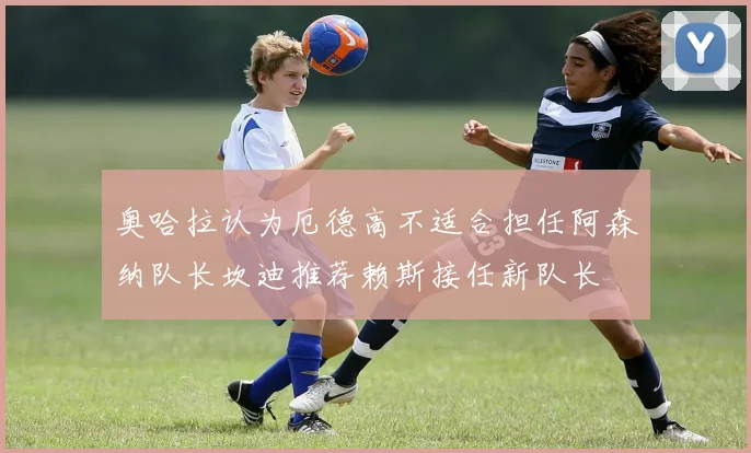 奥哈拉认为厄德高不适合担任阿森纳队长坎迪推荐赖斯接任新队长