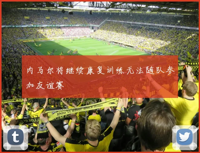 内马尔将继续康复训练无法随队参加友谊赛