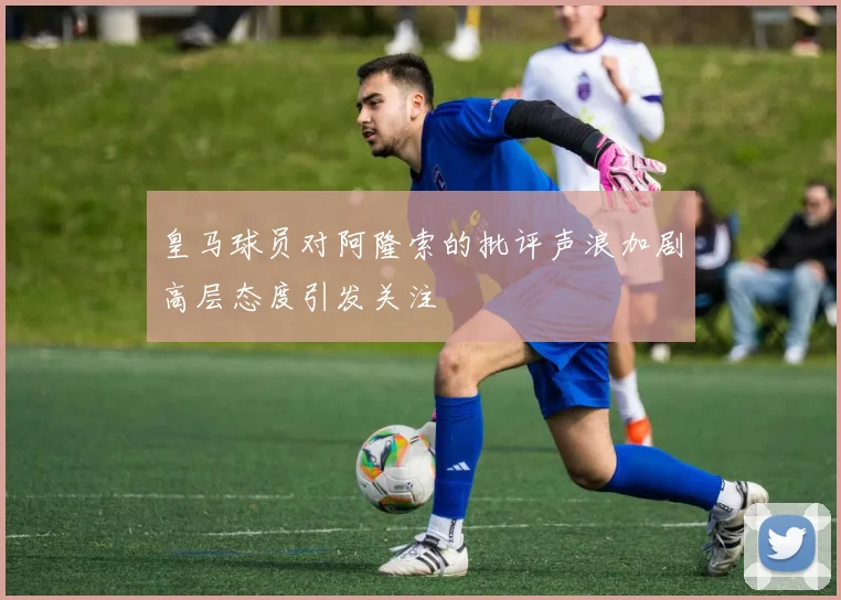 皇马球员对阿隆索的批评声浪加剧高层态度引发关注