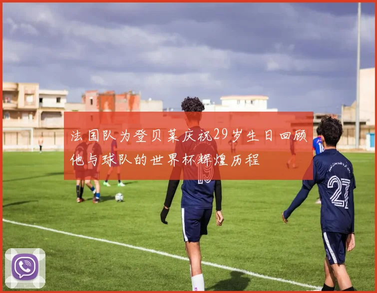 法国队为登贝莱庆祝29岁生日回顾他与球队的世界杯辉煌历程
