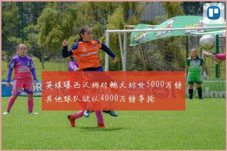 英媒曝西汉姆对鲍文标价5000万镑其他球队欲以4000万镑争抢