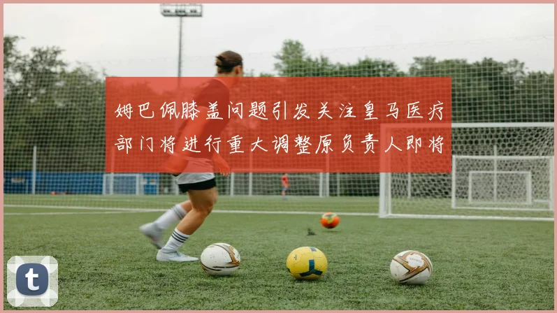 姆巴佩膝盖问题引发关注皇马医疗部门将进行重大调整原负责人即将离任