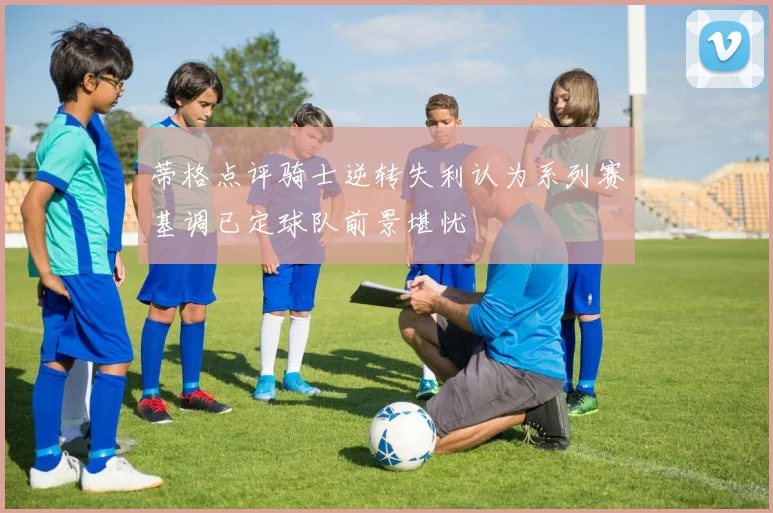 蒂格点评骑士逆转失利认为系列赛基调已定球队前景堪忧