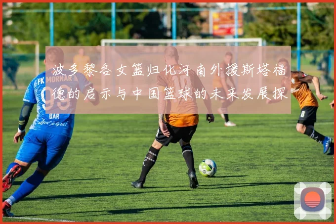 波多黎各女篮归化河南外援斯塔福德的启示与中国篮球的未来发展探讨