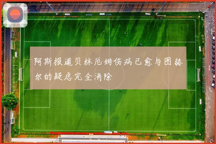 阿斯报道贝林厄姆伤病已愈与图赫尔的疑虑完全消除