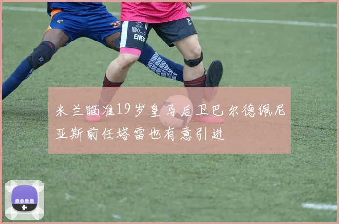 米兰瞄准19岁皇马后卫巴尔德佩尼亚斯前任塔雷也有意引进