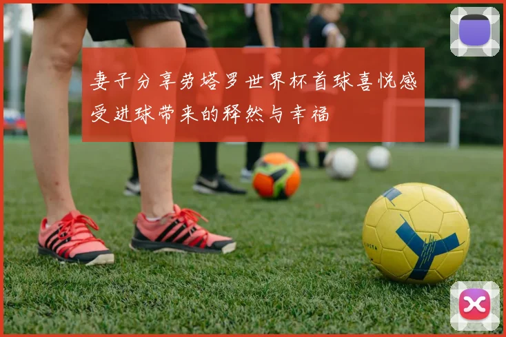 妻子分享劳塔罗世界杯首球喜悦感受进球带来的释然与幸福